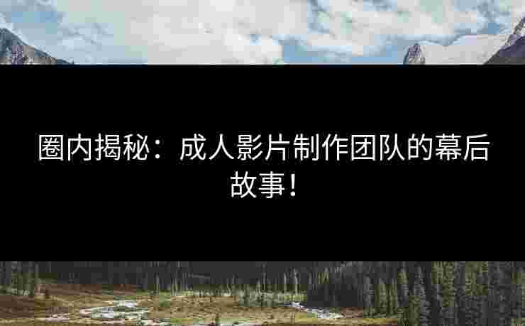 圈内揭秘：成人影片制作团队的幕后故事！
