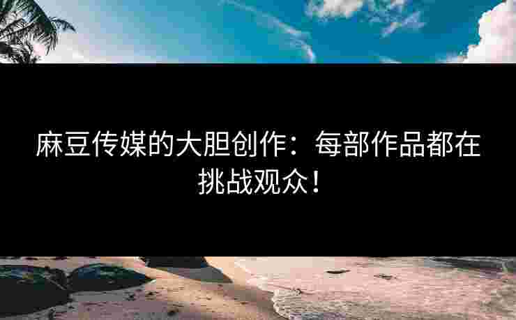麻豆传媒的大胆创作：每部作品都在挑战观众！