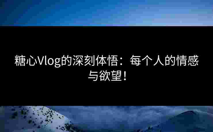 糖心Vlog的深刻体悟：每个人的情感与欲望！