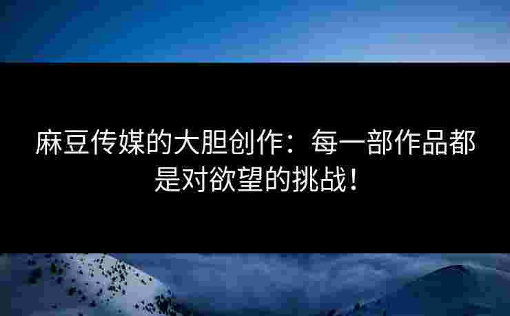 麻豆传媒的大胆创作：每一部作品都是对欲望的挑战！