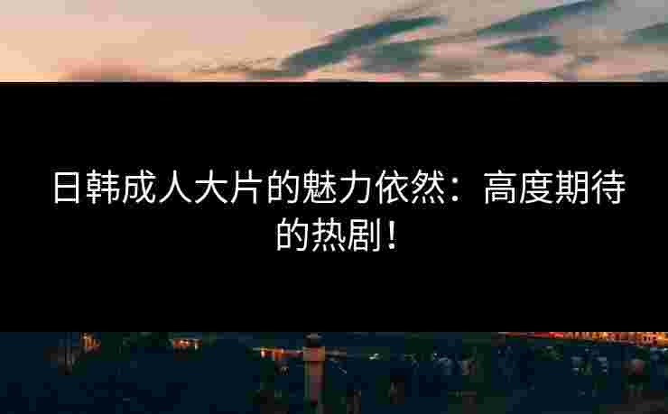 日韩成人大片的魅力依然：高度期待的热剧！
