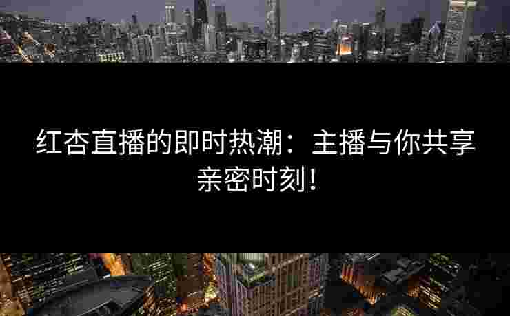 红杏直播的即时热潮：主播与你共享亲密时刻！
