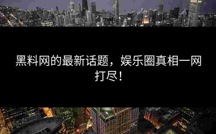 黑料网的最新话题，娱乐圈真相一网打尽！
