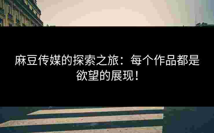 麻豆传媒的探索之旅：每个作品都是欲望的展现！