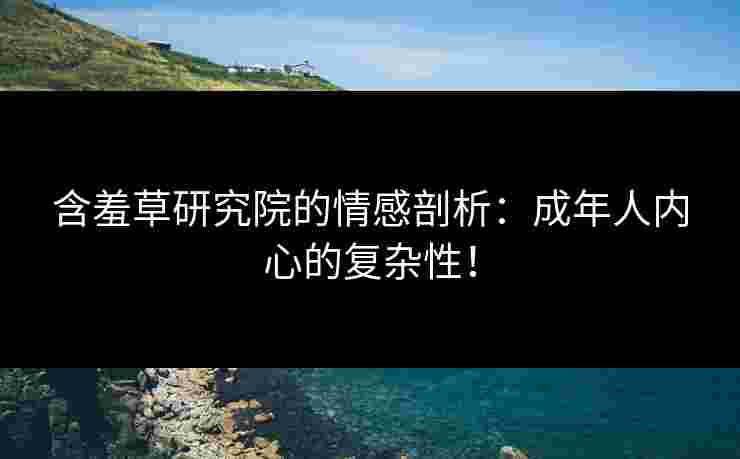 含羞草研究院的情感剖析：成年人内心的复杂性！