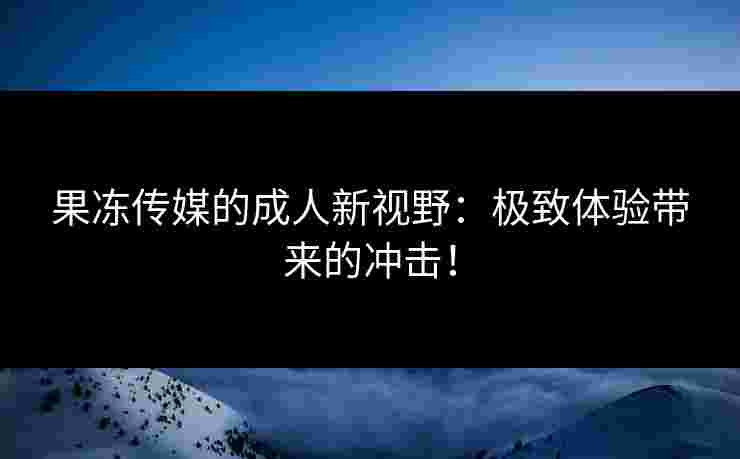 果冻传媒的成人新视野：极致体验带来的冲击！