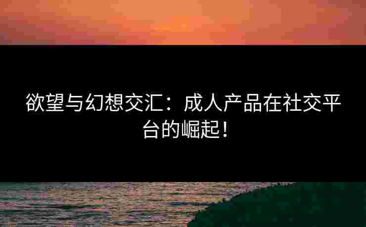 欲望与幻想交汇：成人产品在社交平台的崛起！