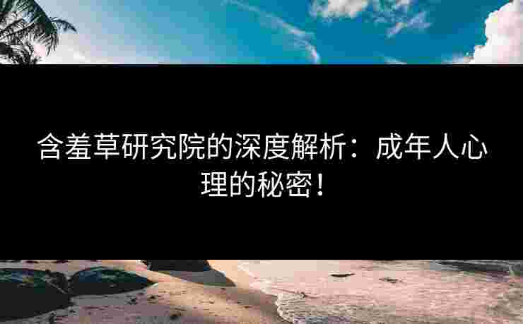 含羞草研究院的深度解析：成年人心理的秘密！