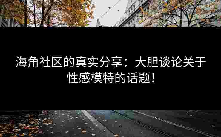 海角社区的真实分享：大胆谈论关于性感模特的话题！
