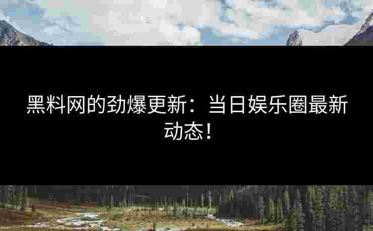黑料网的劲爆更新：当日娱乐圈最新动态！