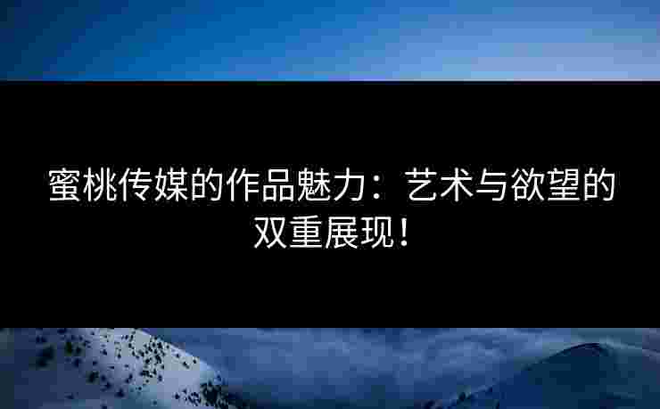 蜜桃传媒的作品魅力：艺术与欲望的双重展现！