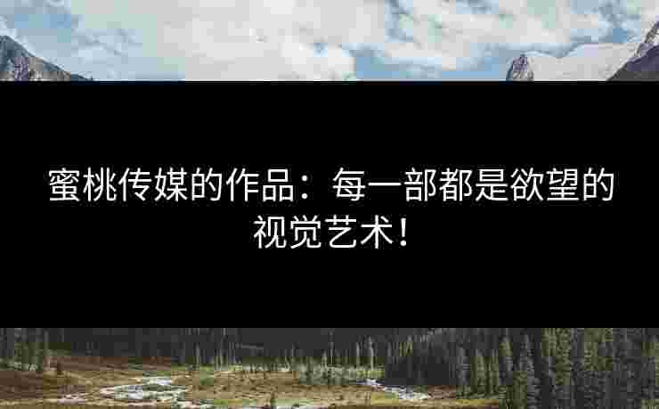 蜜桃传媒的作品:每一部都是欲望的视觉艺术!