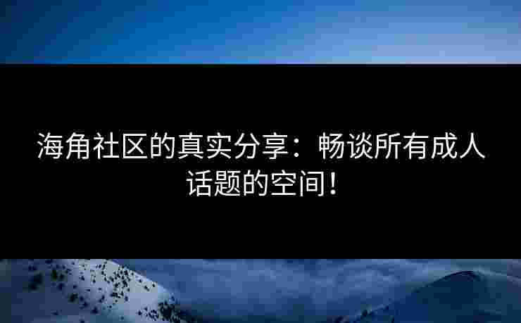 海角社区的真实分享：畅谈所有成人话题的空间！