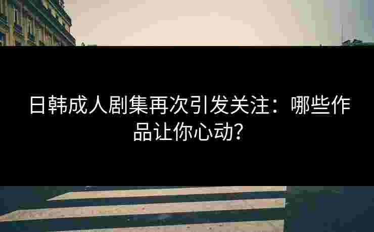 日韩成人剧集再次引发关注：哪些作品让你心动？