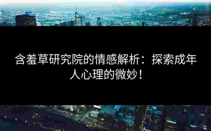 含羞草研究院的情感解析：探索成年人心理的微妙！