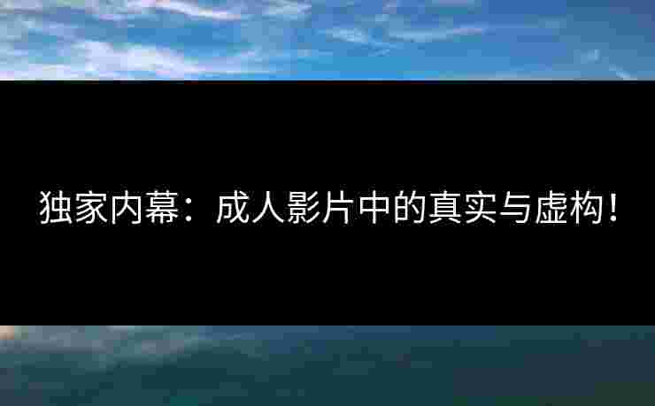 独家内幕：成人影片中的真实与虚构！