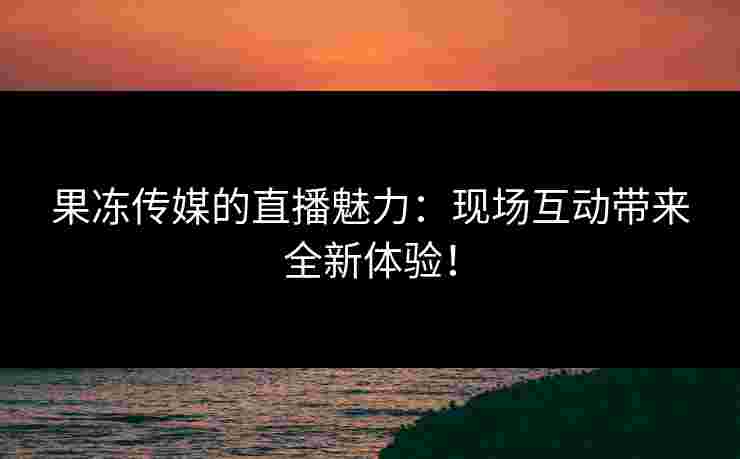 果冻传媒的直播魅力：现场互动带来全新体验！