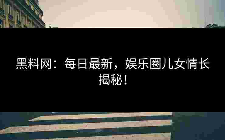 黑料网：每日最新，娱乐圈儿女情长揭秘！
