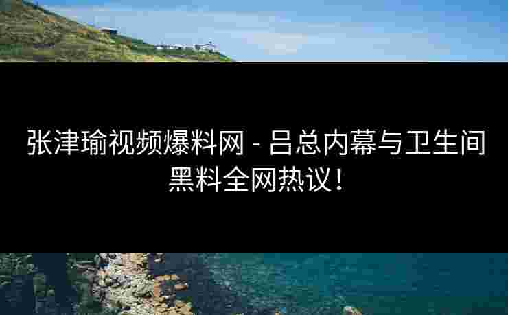 张津瑜视频爆料网 - 吕总内幕与卫生间黑料全网热议！