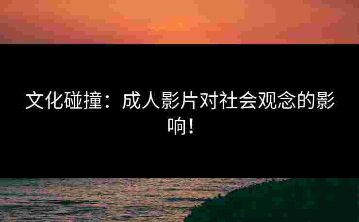 文化碰撞：成人影片对社会观念的影响！