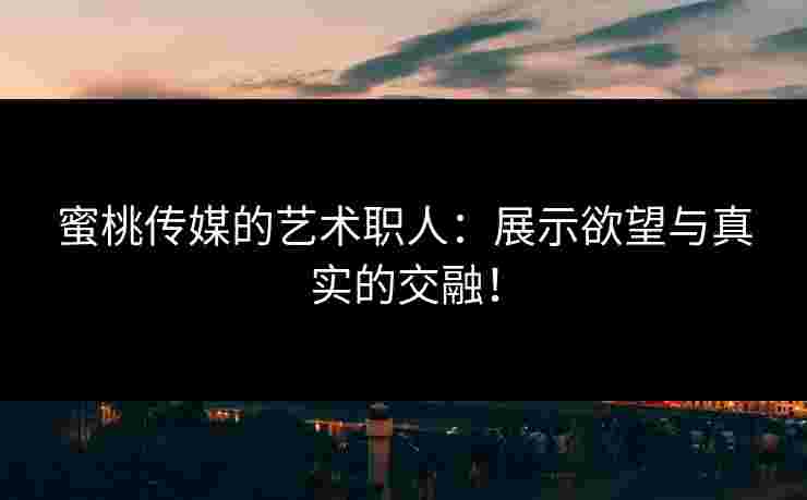 蜜桃传媒的艺术职人：展示欲望与真实的交融！