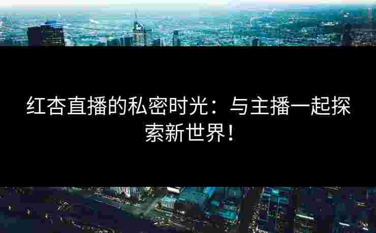红杏直播的私密时光：与主播一起探索新世界！