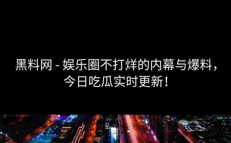 黑料网 - 娱乐圈不打烊的内幕与爆料，今日吃瓜实时更新！