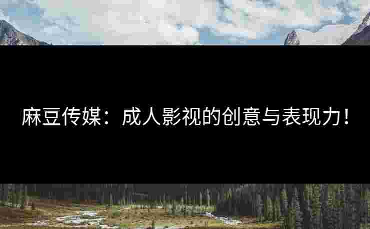 麻豆传媒：成人影视的创意与表现力！