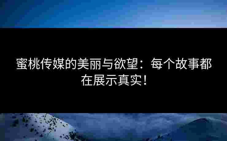 蜜桃传媒的美丽与欲望：每个故事都在展示真实！