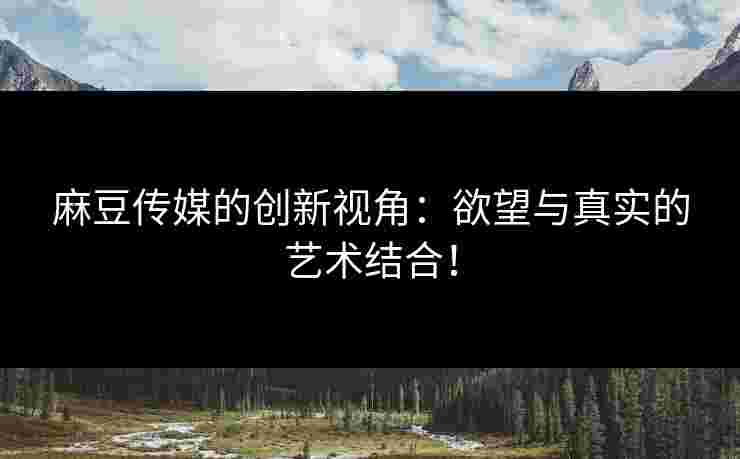 麻豆传媒的创新视角：欲望与真实的艺术结合！