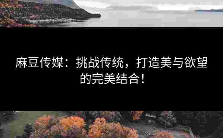 麻豆传媒：挑战传统，打造美与欲望的完美结合！
