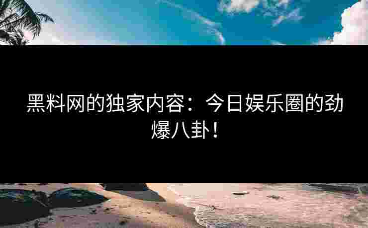 黑料网的独家内容：今日娱乐圈的劲爆八卦！