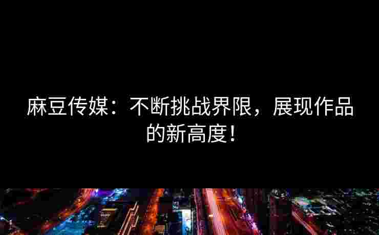 麻豆传媒：不断挑战界限，展现作品的新高度！