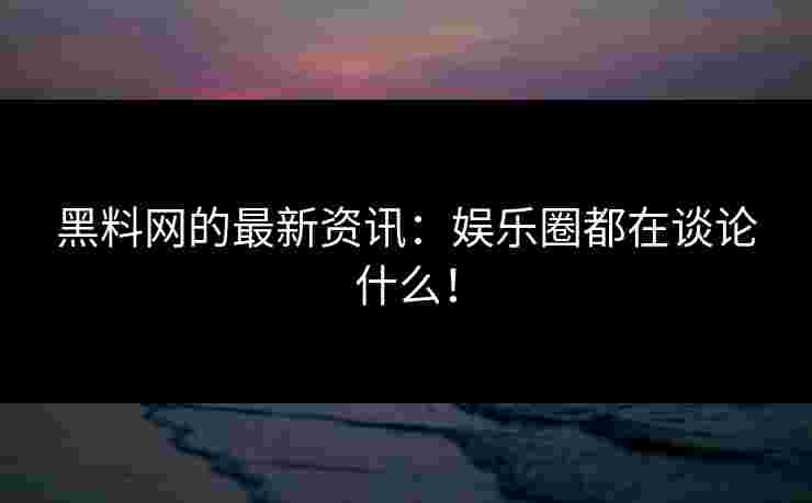 黑料网的最新资讯：娱乐圈都在谈论什么！