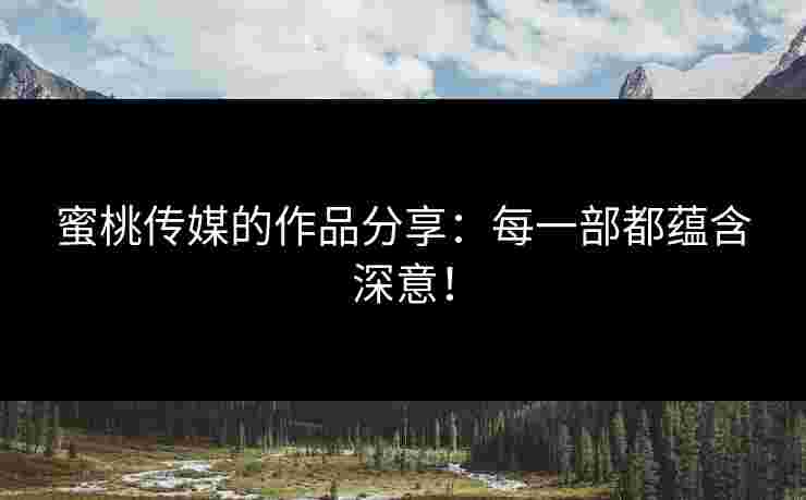 蜜桃传媒的作品分享：每一部都蕴含深意！