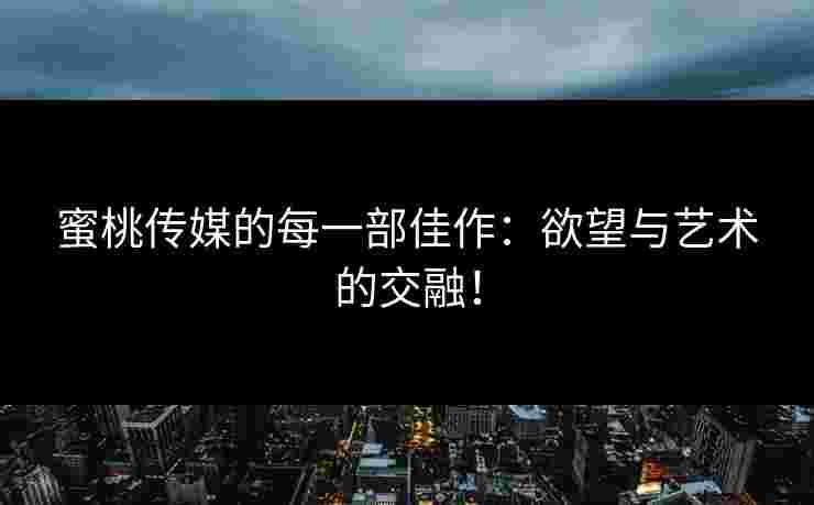 蜜桃传媒的每一部佳作：欲望与艺术的交融！