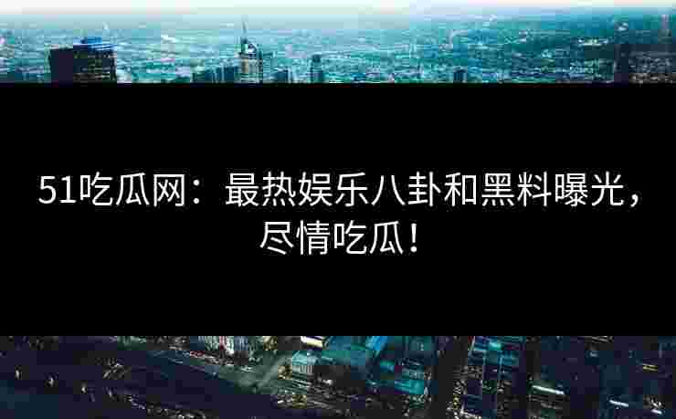51吃瓜网：最热娱乐八卦和黑料曝光，尽情吃瓜！