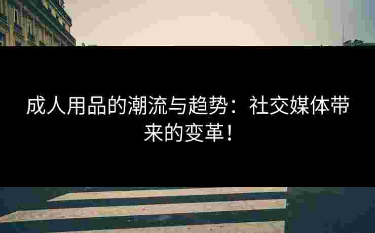 成人用品的潮流与趋势：社交媒体带来的变革！