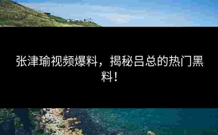 张津瑜视频爆料，揭秘吕总的热门黑料！
