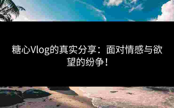 糖心Vlog的真实分享：面对情感与欲望的纷争！