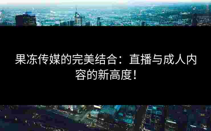 果冻传媒的完美结合：直播与成人内容的新高度！