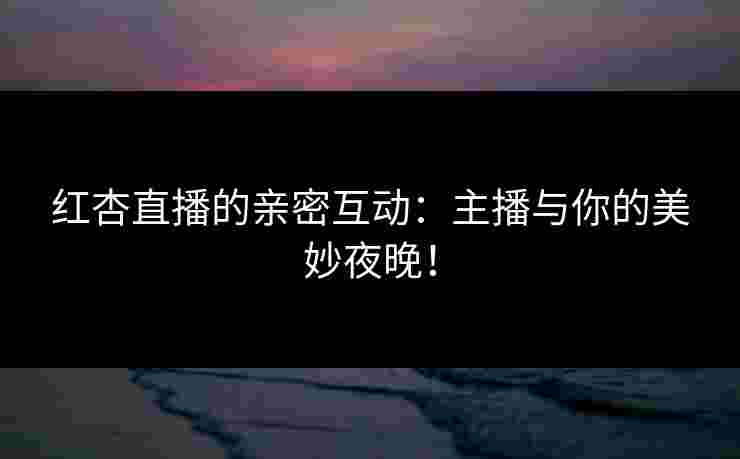 红杏直播的亲密互动：主播与你的美妙夜晚！