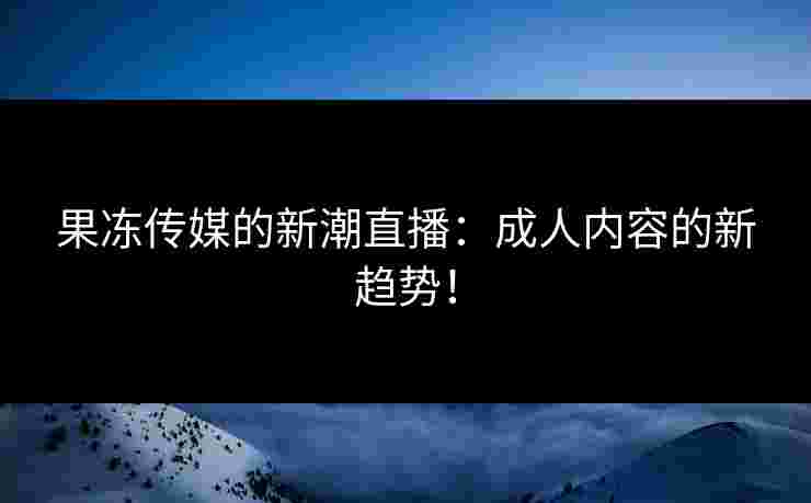 果冻传媒的新潮直播：成人内容的新趋势！