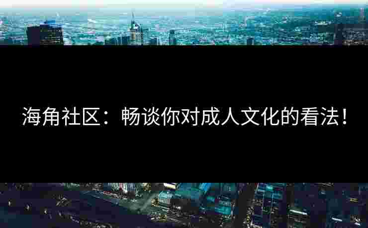 海角社区：畅谈你对成人文化的看法！