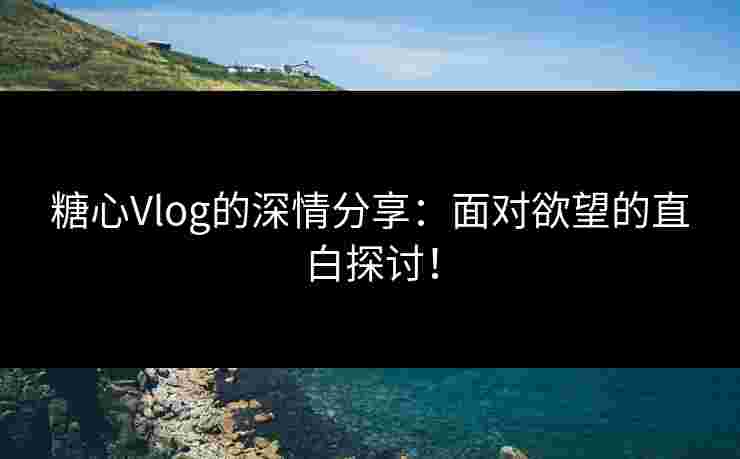 糖心Vlog的深情分享：面对欲望的直白探讨！