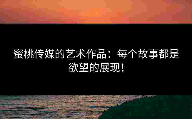 蜜桃传媒的艺术作品：每个故事都是欲望的展现！