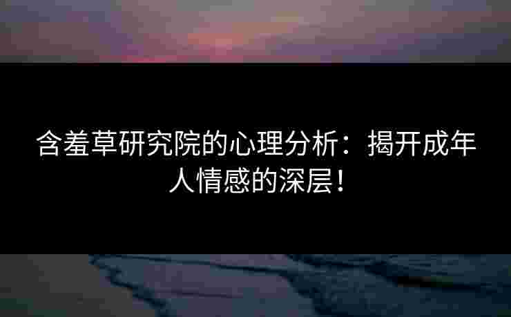 含羞草研究院的心理分析：揭开成年人情感的深层！