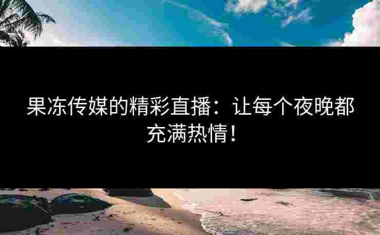 果冻传媒的精彩直播：让每个夜晚都充满热情！