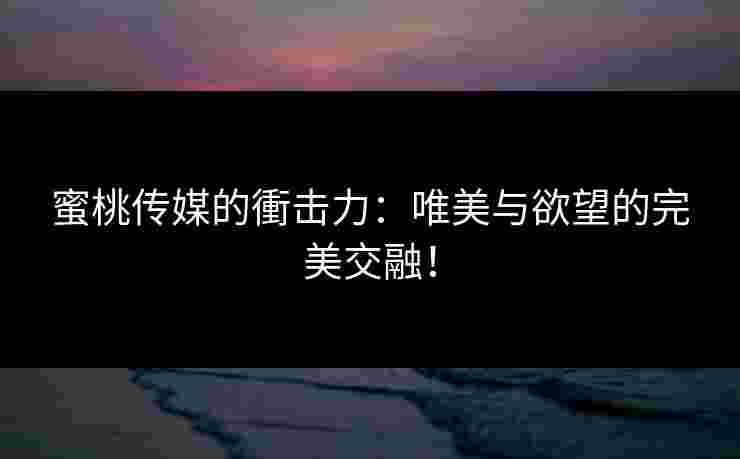 蜜桃传媒的衝击力：唯美与欲望的完美交融！