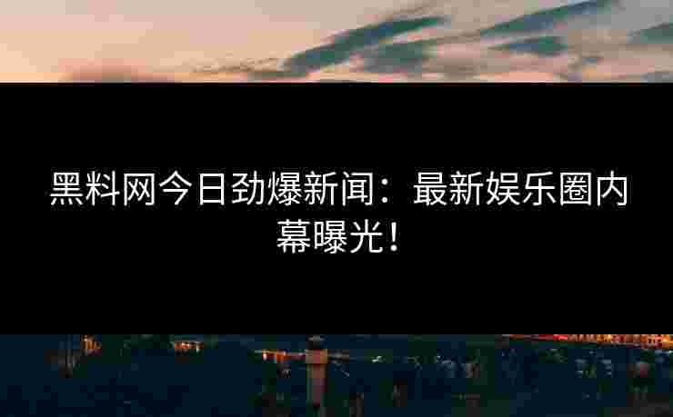 黑料网今日劲爆新闻：最新娱乐圈内幕曝光！